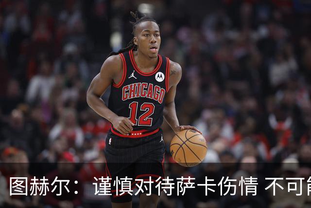 图赫尔：谨慎对待萨卡伤情 不可能每场都首发并打满全场